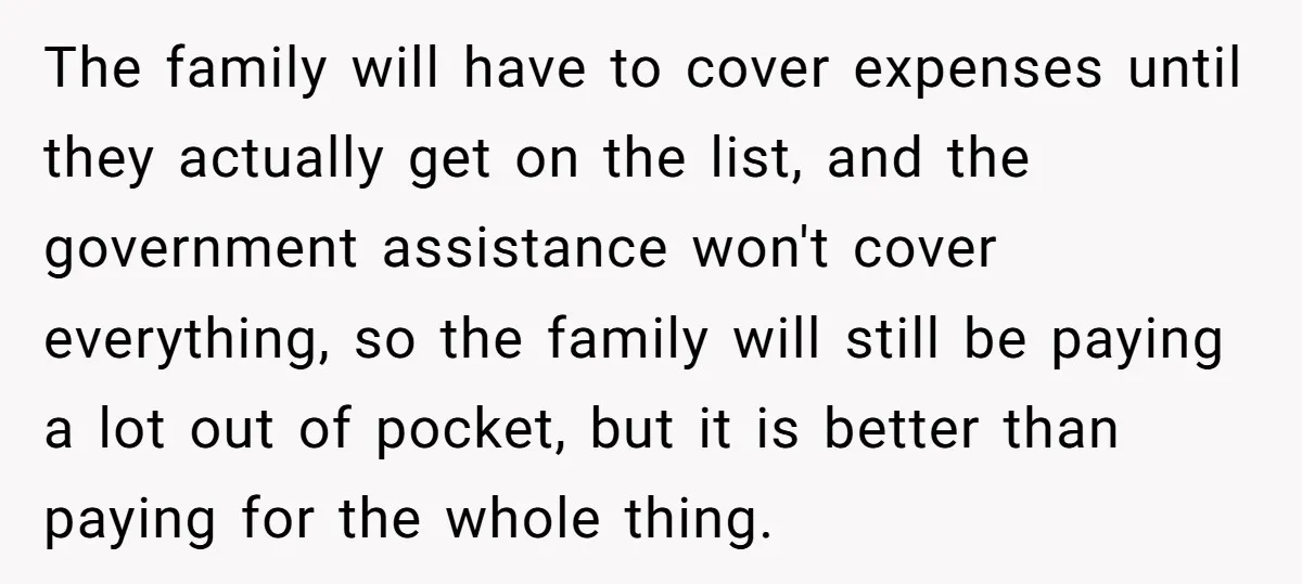 The family will have to cover expenses until they actually get on the list, and the government assistance won't cover everything, so the family will still be paying a lot...