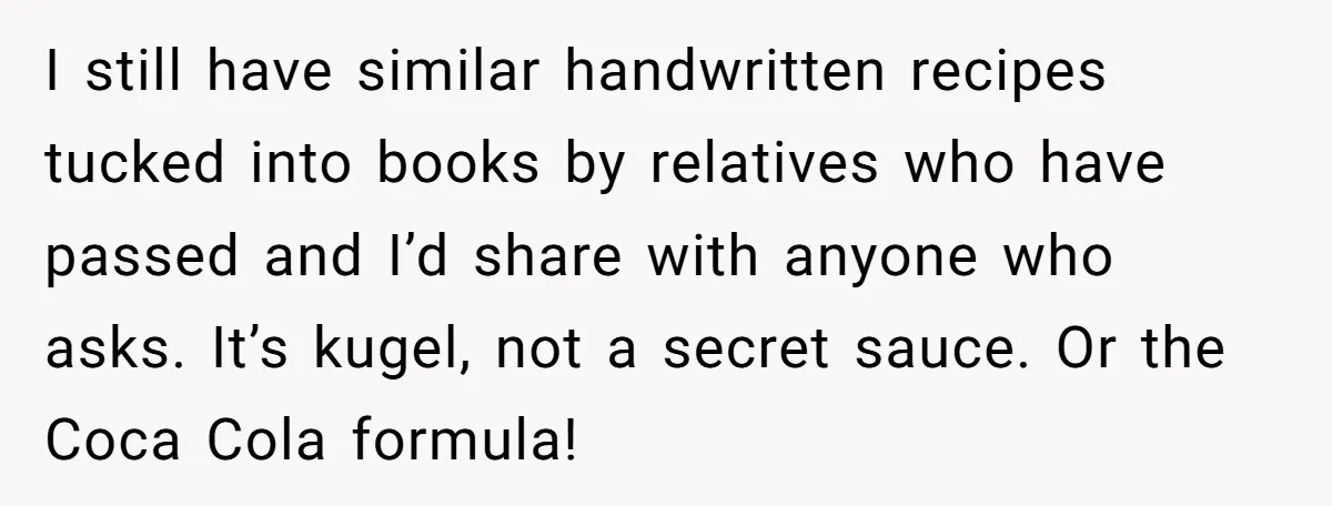 I still have similar handwritten recipes tucked into books by relatives who have passed and I’d share with anyone who asks. It’s kugel, not a secret sauce. Or the Coca...