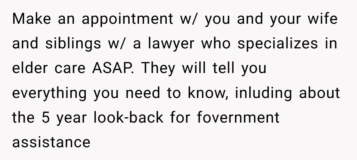 Make an appointment w/ you and your wife and siblings w/ a lawyer who specializes in elder care ASAP. They will tell you everything you need to know, inluding about...