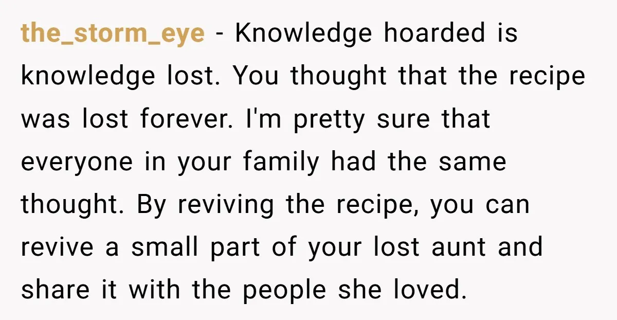 the_storm_eye − Knowledge hoarded is knowledge lost. You thought that the recipe was lost forever. I'm pretty sure that everyone in your family had the same thought. By reviving the...