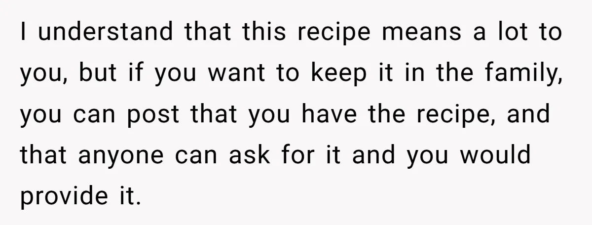 I understand that this recipe means a lot to you, but if you want to keep it in the family, you can post that you have the recipe, and that...