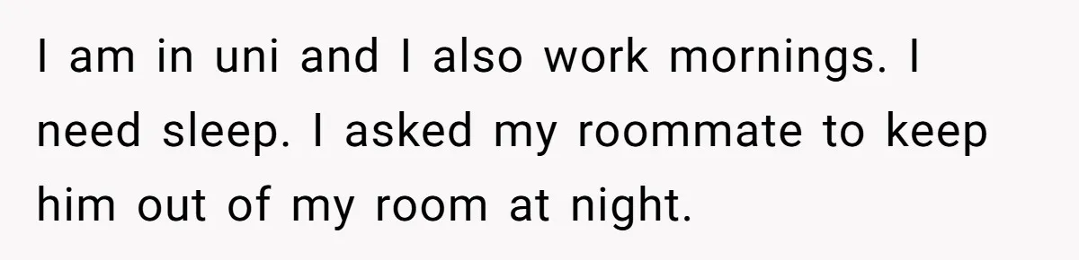 I am in uni and I also work mornings. I need sleep. I asked my roommate to keep him out of my room at night.