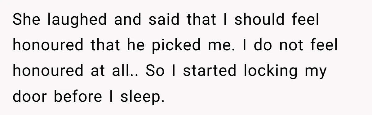 She laughed and said that I should feel honoured that he picked me. I do not feel honoured at all.. So I started locking my door before I sleep.