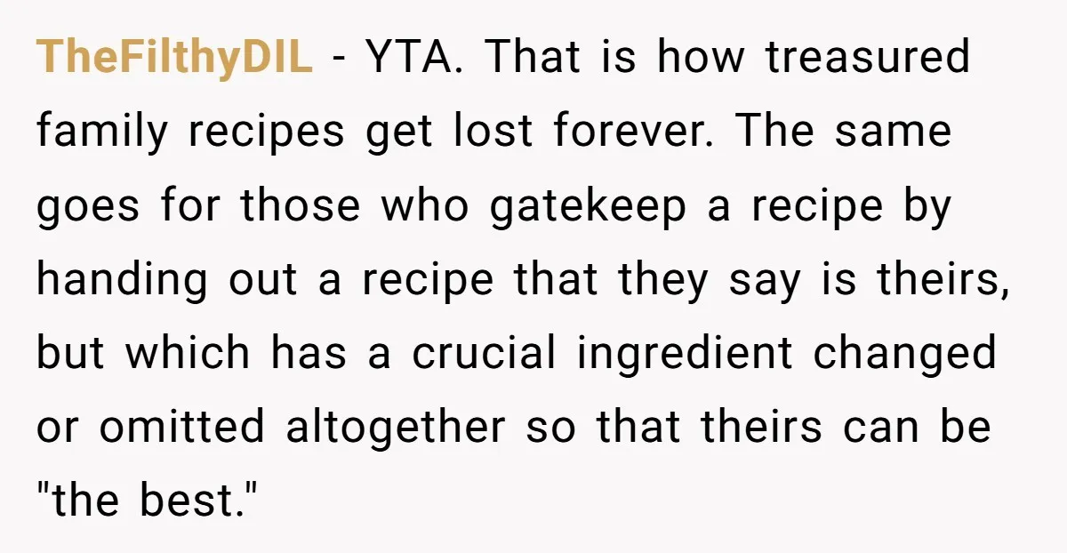 TheFilthyDIL − YTA. That is how treasured family recipes get lost forever. The same goes for those who gatekeep a recipe by handing out a recipe that they say is...