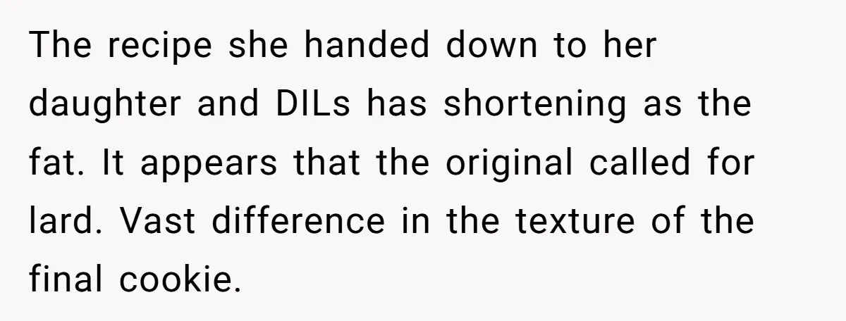 The recipe she handed down to her daughter and DILs has shortening as the fat. It appears that the original called for lard. Vast difference in the texture of the...