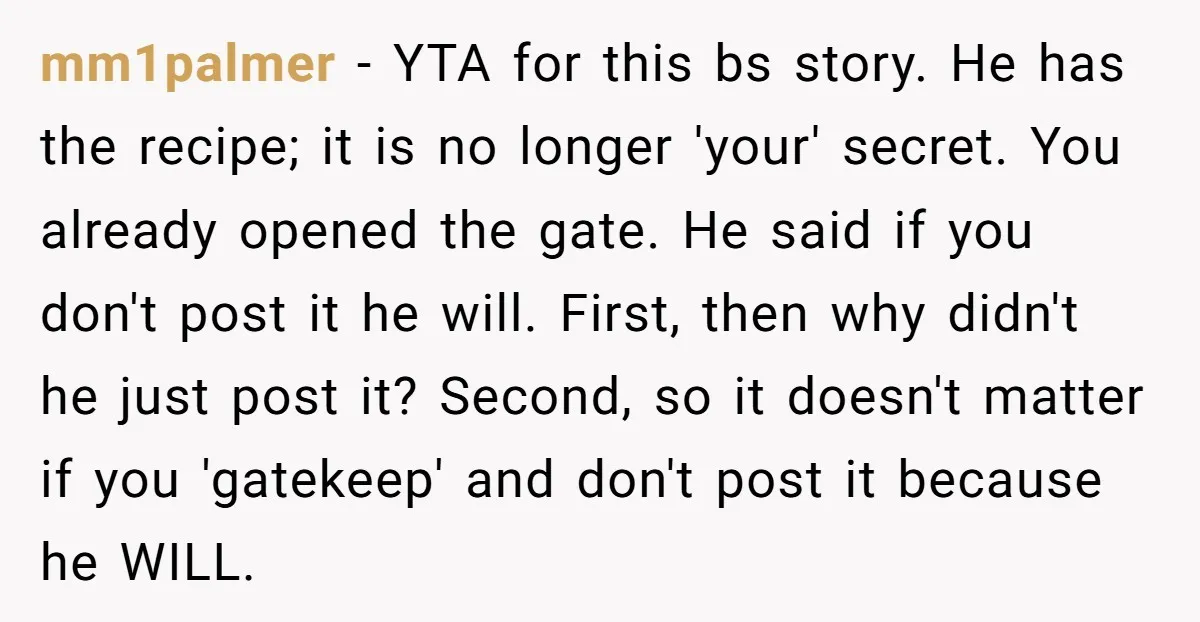 mm1palmer − YTA for this bs story. He has the recipe; it is no longer 'your' secret. You already opened the gate. He said if you don't post it he...