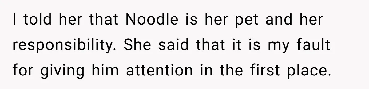 I told her that Noodle is her pet and her responsibility. She said that it is my fault for giving him attention in the first place.