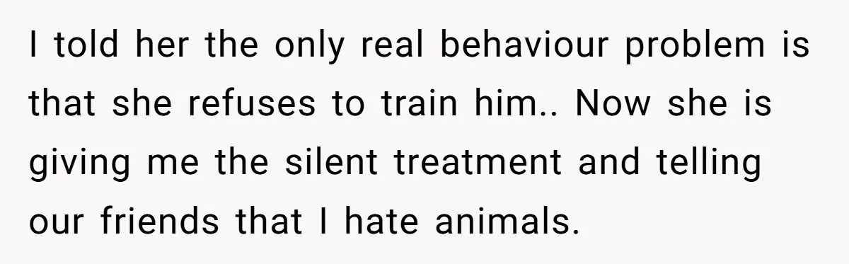 I told her the only real behaviour problem is that she refuses to train him.. Now she is giving me the silent treatment and telling our friends that I hate...
