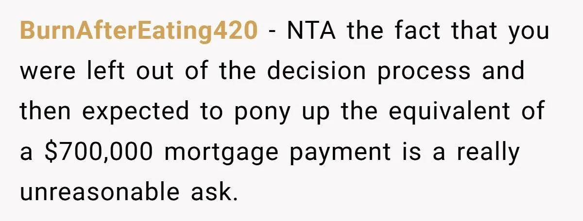 BurnAfterEating420 − NTA the fact that you were left out of the decision process and then expected to pony up the equivalent of a $700,000 mortgage payment is a really...