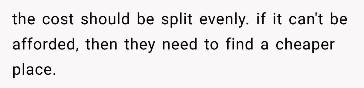 the cost should be split evenly. if it can't be afforded, then they need to find a cheaper place.