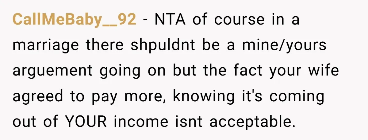 CallMeBaby__92 − NTA of course in a marriage there shpuldnt be a mine/yours arguement going on but the fact your wife agreed to pay more, knowing it's coming out of...