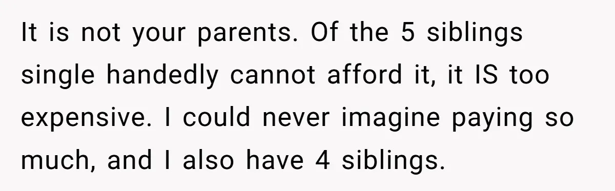 It is not your parents. Of the 5 siblings single handedly cannot afford it, it IS too expensive. I could never imagine paying so much, and I also have 4...