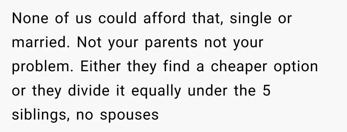 None of us could afford that, single or married. Not your parents not your problem. Either they find a cheaper option or they divide it equally under the 5 siblings,...