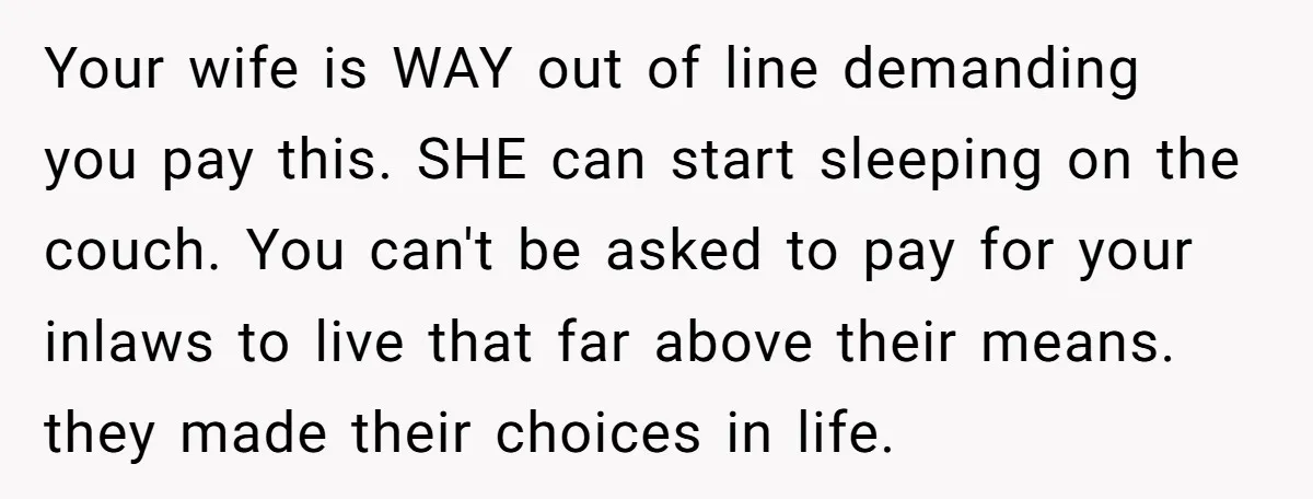 Your wife is WAY out of line demanding you pay this. SHE can start sleeping on the couch. You can't be asked to pay for your inlaws to live that...