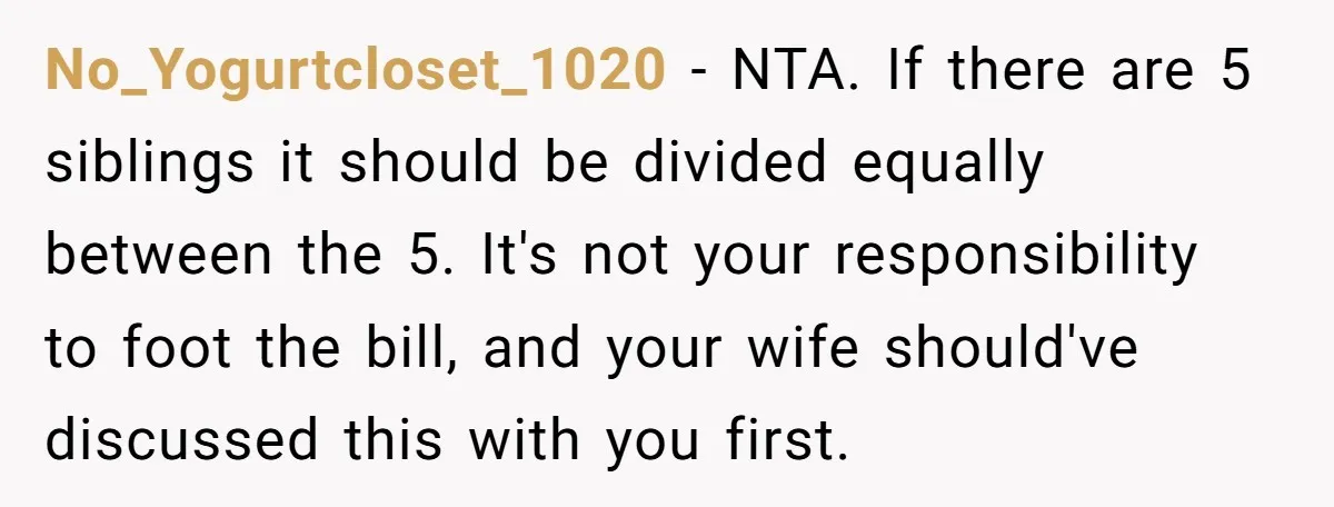 No_Yogurtcloset_1020 − NTA. If there are 5 siblings it should be divided equally between the 5. It's not your responsibility to foot the bill, and your wife should've discussed this...
