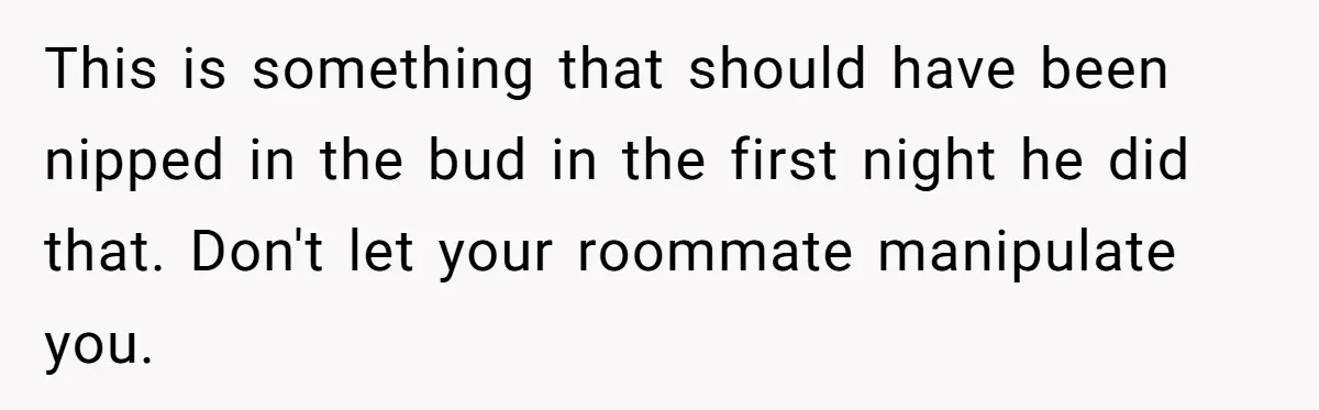 This is something that should have been nipped in the bud in the first night he did that. Don't let your roommate manipulate you.