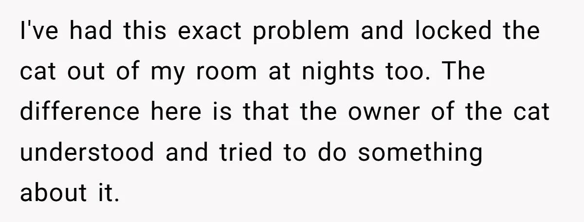 I've had this exact problem and locked the cat out of my room at nights too. The difference here is that the owner of the cat understood and tried to...