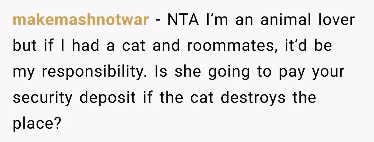 makemashnotwar − NTA I’m an animal lover but if I had a cat and roommates, it’d be my responsibility. Is she going to pay your security deposit if the cat...