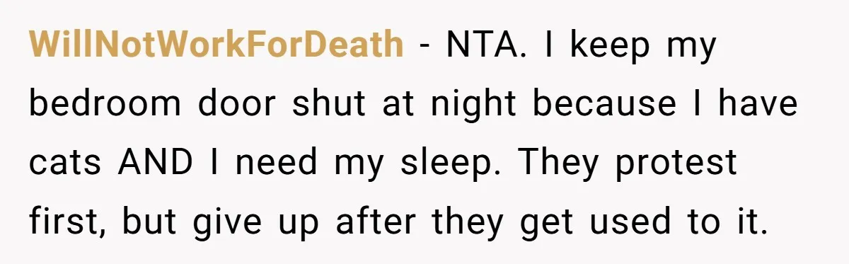 WillNotWorkForDeath − NTA. I keep my bedroom door shut at night because I have cats AND I need my sleep. They protest first, but give up after they get used...