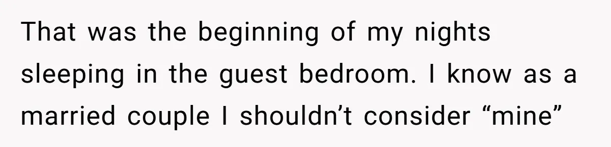That was the beginning of my nights sleeping in the guest bedroom. I know as a married couple I shouldn’t consider “mine”
