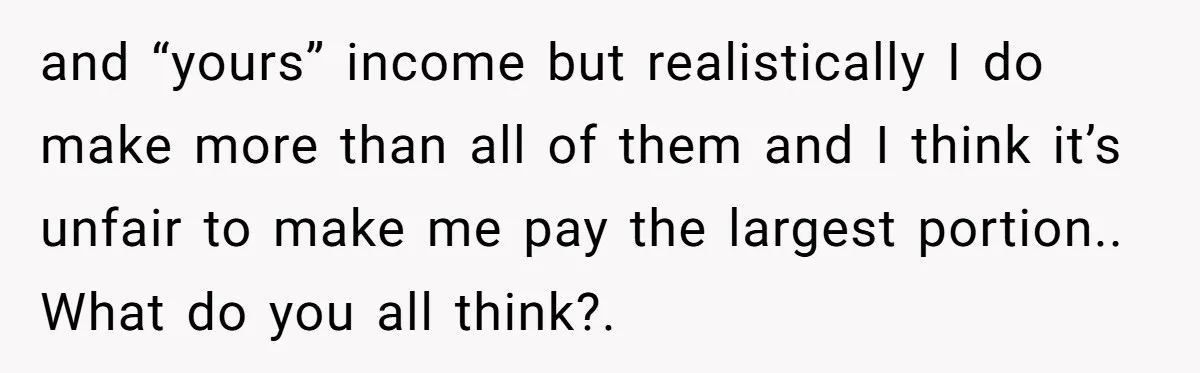 and “yours” income but realistically I do make more than all of them and I think it’s unfair to make me pay the largest portion.. What do you all think?.