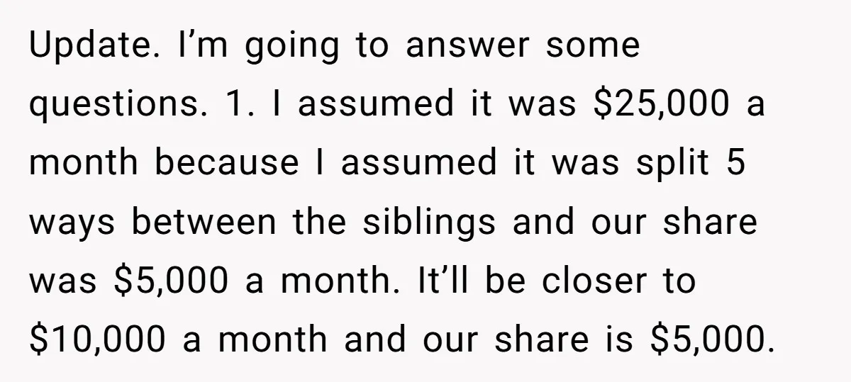 Update. I’m going to answer some questions. 1. I assumed it was $25,000 a month because I assumed it was split 5 ways between the siblings and our share was...