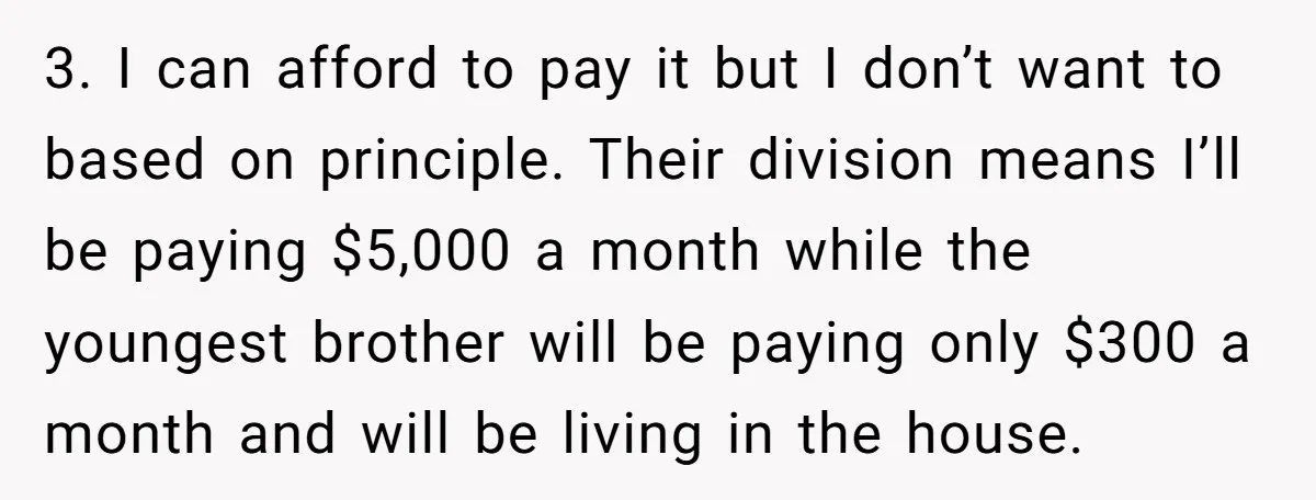 3. I can afford to pay it but I don’t want to based on principle. Their division means I’ll be paying $5,000 a month while the youngest brother will be...