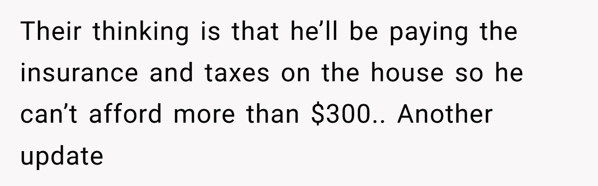 Their thinking is that he’ll be paying the insurance and taxes on the house so he can’t afford more than $300.. Another update
