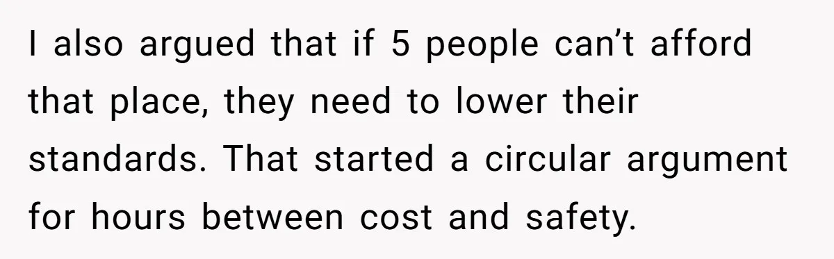 I also argued that if 5 people can’t afford that place, they need to lower their standards. That started a circular argument for hours between cost and safety.