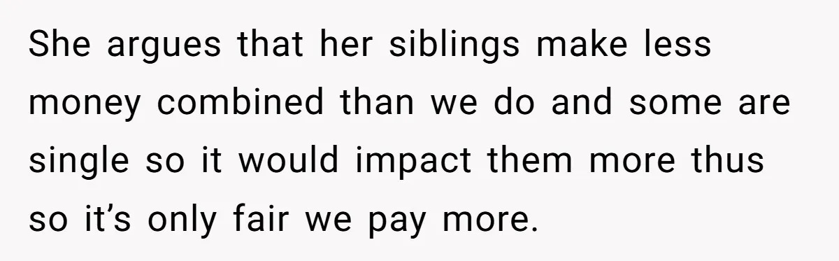 She argues that her siblings make less money combined than we do and some are single so it would impact them more thus so it’s only fair we pay more.