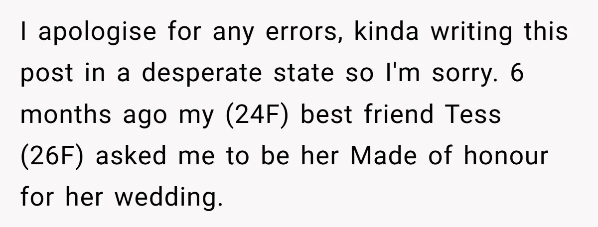 I apologise for any errors, kinda writing this post in a desperate state so I'm sorry. 6 months ago my (24F) best friend Tess (26F) asked me to be her...