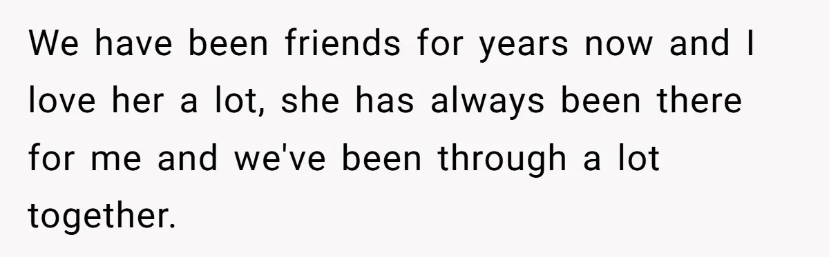 We have been friends for years now and I love her a lot, she has always been there for me and we've been through a lot together.