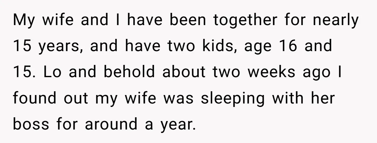 My wife and I have been together for nearly 15 years, and have two kids, age 16 and 15. Lo and behold about two weeks ago I found out my...