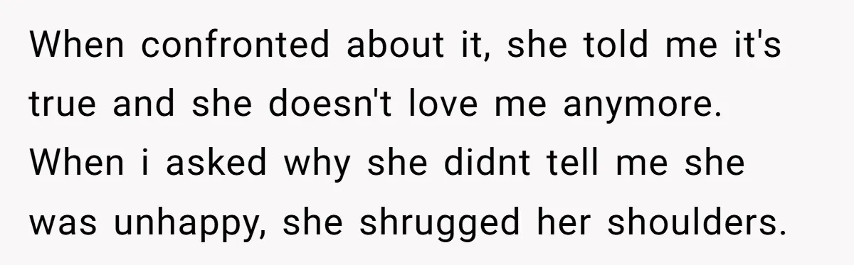 When confronted about it, she told me it's true and she doesn't love me anymore. When i asked why she didnt tell me she was unhappy, she shrugged her shoulders.