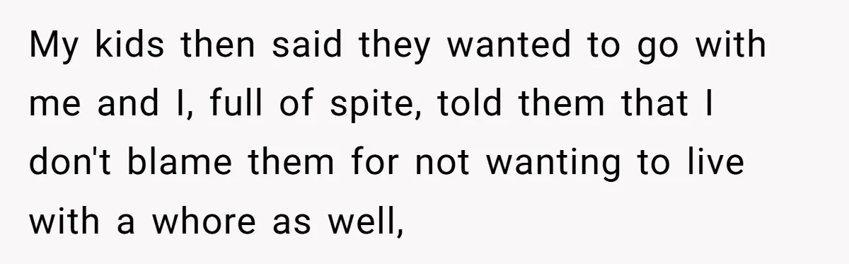 My kids then said they wanted to go with me and I, full of spite, told them that I don't blame them for not wanting to live with a whore...