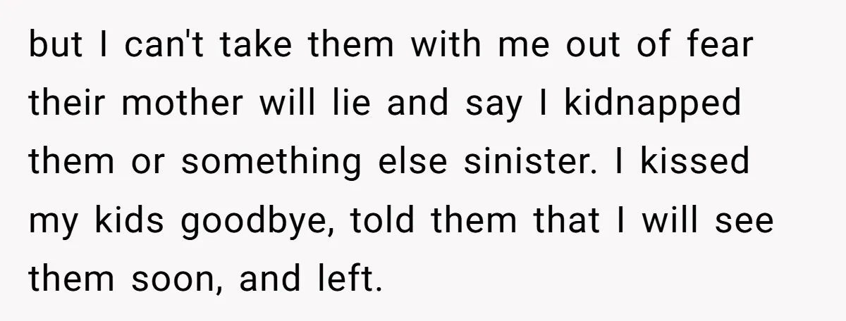 but I can't take them with me out of fear their mother will lie and say I kidnapped them or something else sinister. I kissed my kids goodbye, told them...