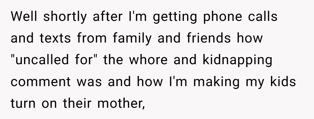 Well shortly after I'm getting phone calls and texts from family and friends how "uncalled for" the whore and kidnapping comment was and how I'm making my kids turn on...