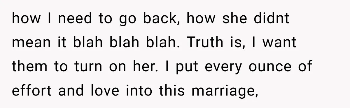 how I need to go back, how she didnt mean it blah blah blah. Truth is, I want them to turn on her. I put every ounce of effort and...