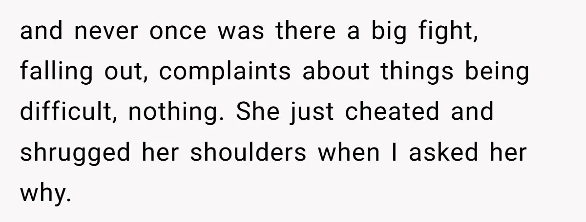 and never once was there a big fight, falling out, complaints about things being difficult, nothing. She just cheated and shrugged her shoulders when I asked her why.