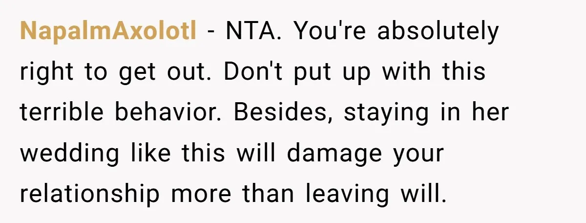 NapalmAxolotl - NTA. You're absolutely right to get out. Don't put up with this terrible behavior. Besides, staying in her wedding like this will damage your relationship more than leaving...