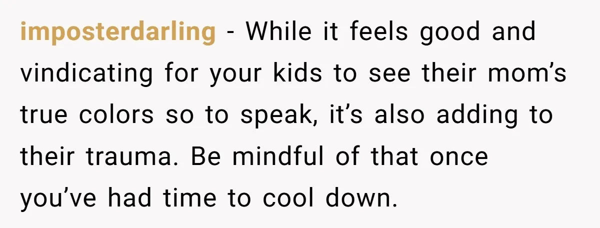 imposterdarling − While it feels good and vindicating for your kids to see their mom’s true colors so to speak, it’s also adding to their trauma. Be mindful of that...