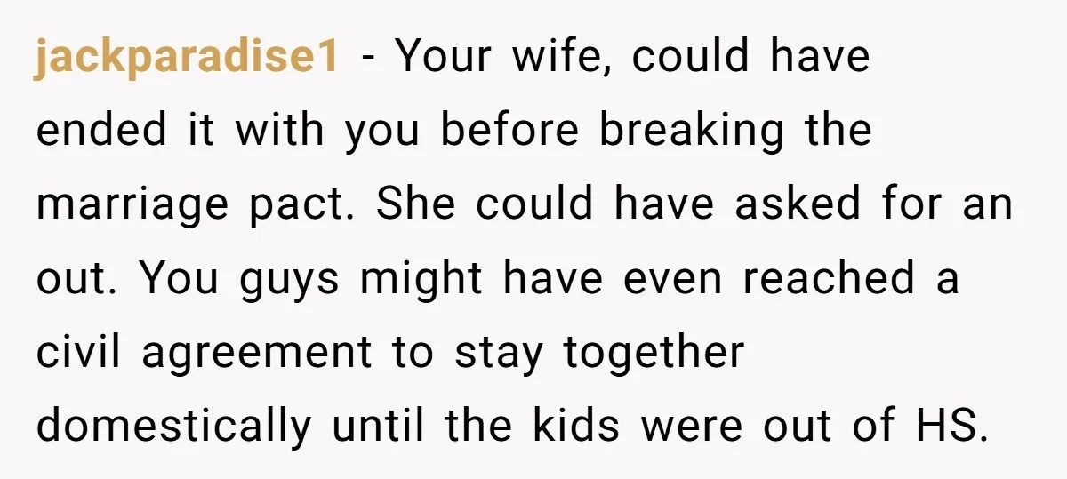 jackparadise1 − Your wife, could have ended it with you before breaking the marriage pact. She could have asked for an out. You guys might have even reached a civil...