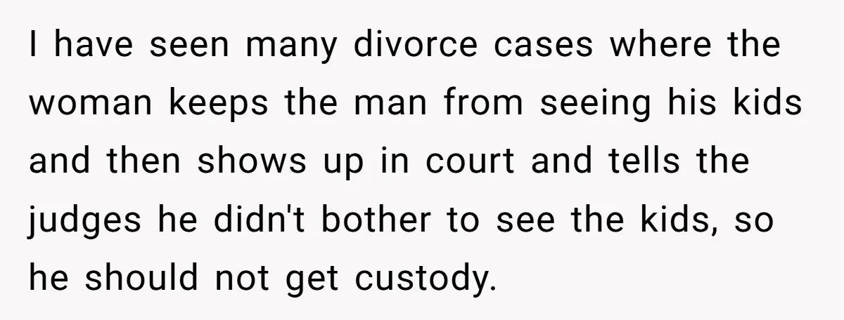 I have seen many divorce cases where the woman keeps the man from seeing his kids and then shows up in court and tells the judges he didn't bother to...