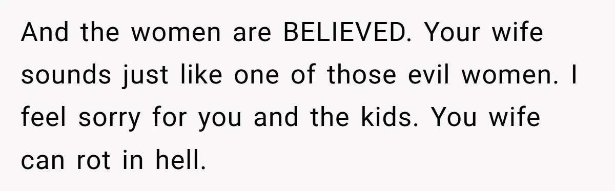 And the women are BELIEVED. Your wife sounds just like one of those evil women. I feel sorry for you and the kids. You wife can rot in hell.