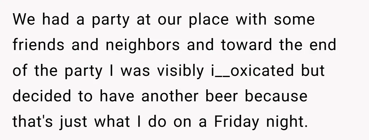 We had a party at our place with some friends and neighbors and toward the end of the party I was visibly i__oxicated but decided to have another beer because...