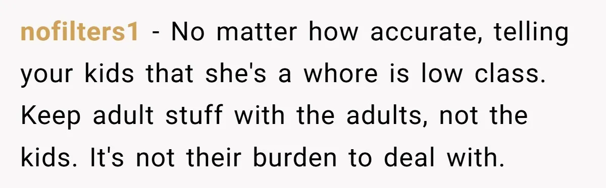 nofilters1 − No matter how accurate, telling your kids that she's a whore is low class. Keep adult stuff with the adults, not the kids. It's not their burden to...