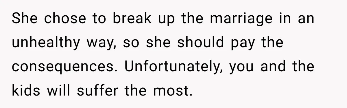 She chose to break up the marriage in an unhealthy way, so she should pay the consequences. Unfortunately, you and the kids will suffer the most.