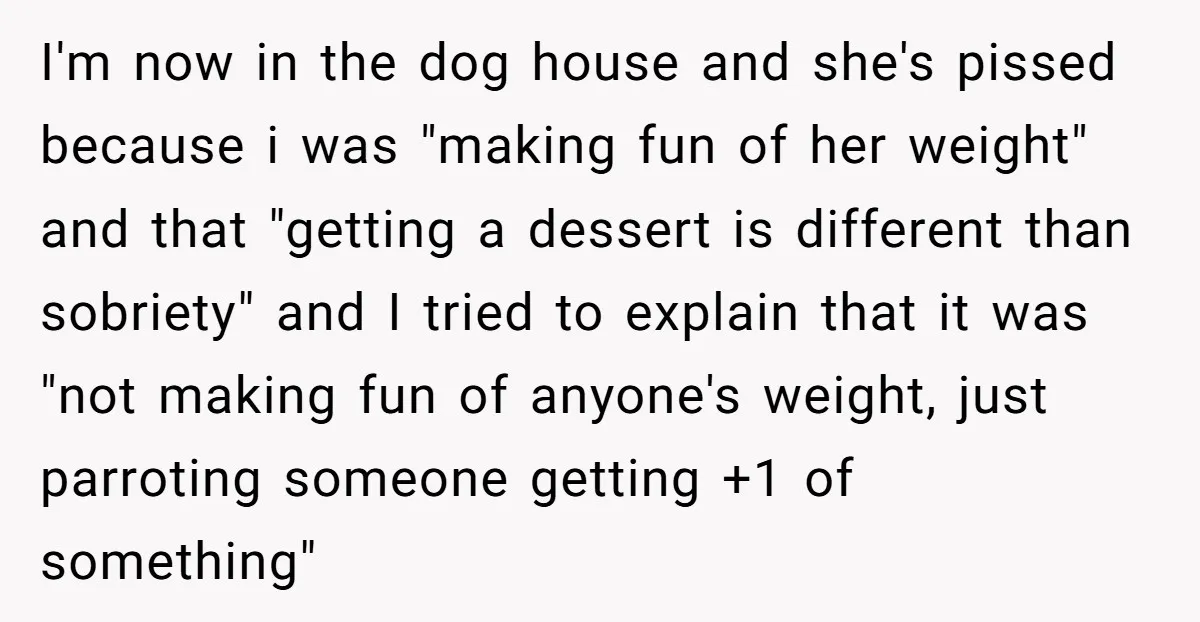 I'm now in the dog house and she's pissed because i was "making fun of her weight" and that "getting a dessert is different than sobriety" and I tried to...