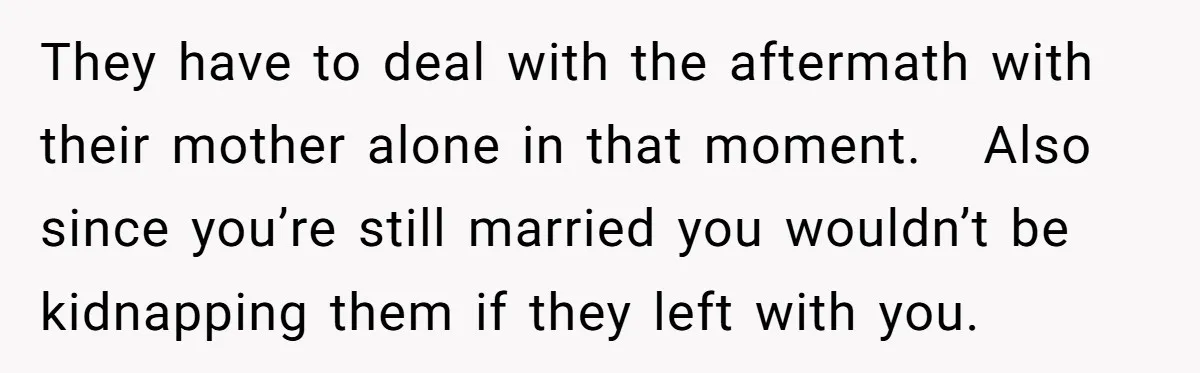 They have to deal with the aftermath with their mother alone in that moment.   Also since you’re still married you wouldn’t be kidnapping them if they left with you.