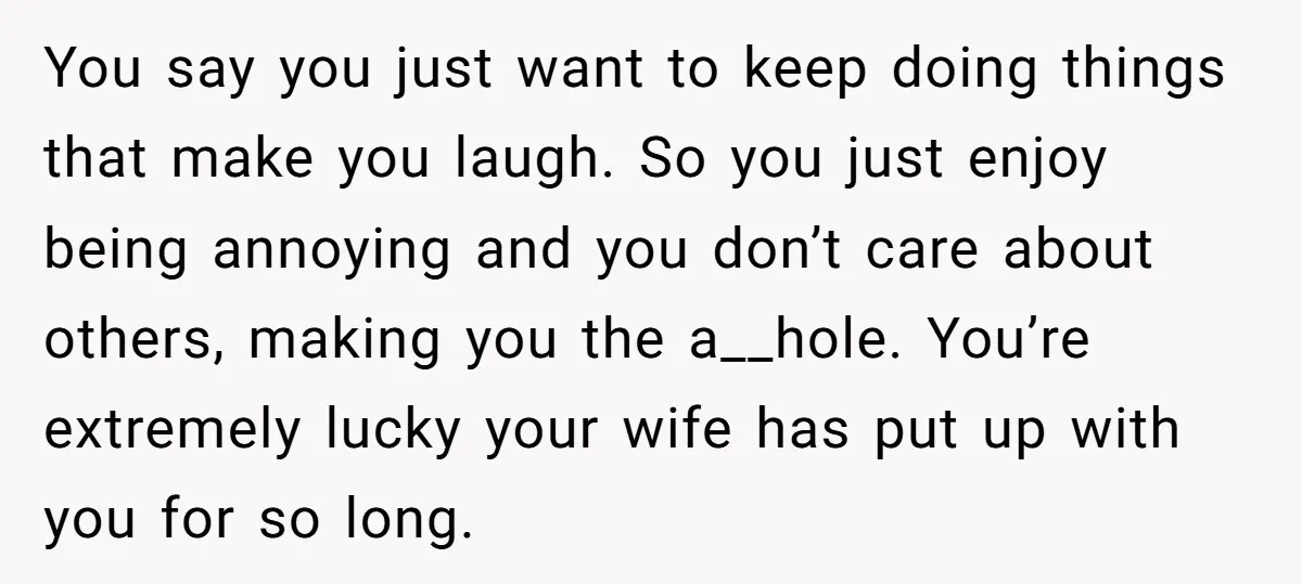 You say you just want to keep doing things that make you laugh. So you just enjoy being annoying and you don’t care about others, making you the a__hole. You’re...